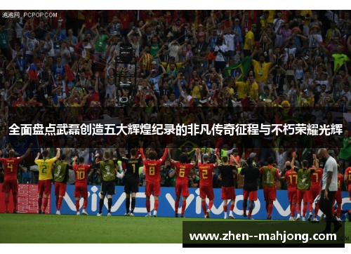 全面盘点武磊创造五大辉煌纪录的非凡传奇征程与不朽荣耀光辉