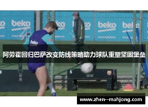 阿劳霍回归巴萨改变防线策略助力球队重塑坚固堡垒 阿劳霍回归巴萨改变防线策略助力球队重塑坚固堡垒