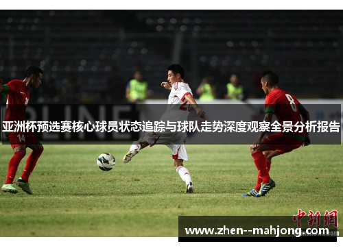 亚洲杯预选赛核心球员状态追踪与球队走势深度观察全景分析报告 亚洲杯预选赛核心球员状态追踪与球队走势深度观察全景分析报告
