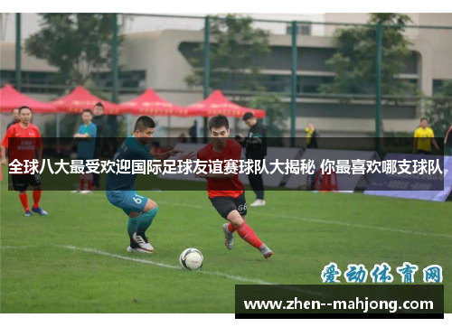 全球八大最受欢迎国际足球友谊赛球队大揭秘 你最喜欢哪支球队